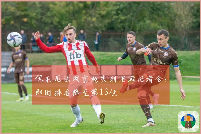 保利尼法网首轮失利泪洒记者会，即时排名降至第13位