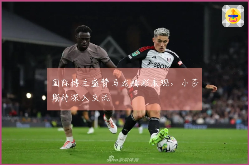 国际博主盛赞马龙精彩表现，小莎期待深入交流