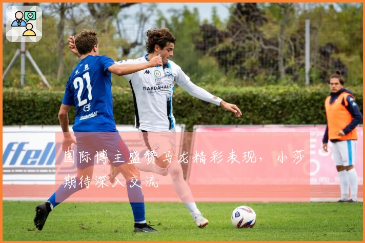 国际博主盛赞马龙精彩表现，小莎期待深入交流